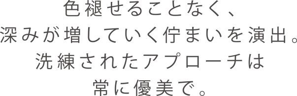 色褪せることなく、深みが増していく佇まいを演出。洗練されたアプローチは常に優美で。