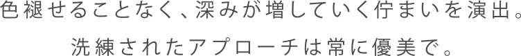 色褪せることなく、深みが増していく佇まいを演出。洗練されたアプローチは常に優美で。