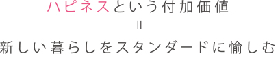 ハピネスという付加価値=新しい暮らしをスタンダードに愉しむ