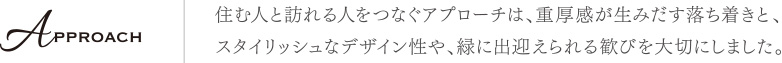 住む人と訪れる人をつなぐアプローチは、重厚感が生みだす落ち着きと、スタイリッシュなデザイン性や、緑に出迎えられる歓びを大切にしました。