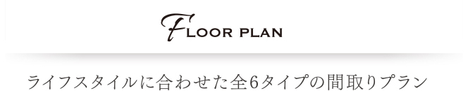 FLOOR PLAN ライフスタイルに合わせた全6タイプの間取りプラン