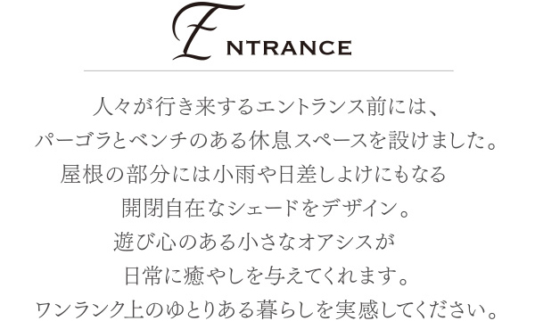 人々が行き来するエントランス前には、パーゴラとベンチのある休息スペースを設けました。屋根の部分には小雨や日差しよけにもなる 開閉自在なシェードをデザイン。遊び心のある小さなオアシスが 日常に癒やしを与えてくれます。ワンランク上のゆとりある暮らしを実感してください。