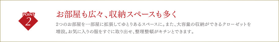 お部屋も広々、収納スペースも多く2つのお部屋を一部屋に拡張してゆとりあるスペースに。また、大容量の収納ができるクローゼットを増設。お気に入りの服をすぐに取り出せ、整理整頓がキチンとできます。
