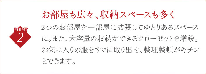 お部屋も広々、収納スペースも多く2つのお部屋を一部屋に拡張してゆとりあるスペースに。また、大容量の収納ができるクローゼットを増設。お気に入りの服をすぐに取り出せ、整理整頓がキチンとできます。