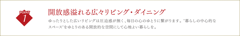 開放感溢れる広々リビング・ダイニングゆったりとした広いリビングは圧迫感が無く、毎日の心のゆとりに繋がります。 