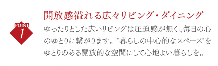 開放感溢れる広々リビング・ダイニングゆったりとした広いリビングは圧迫感が無く、毎日の心のゆとりに繋がります。 