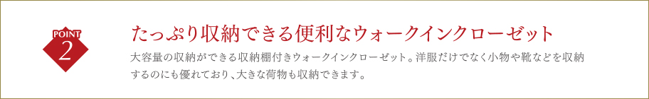 たっぷり収納できる便利なウォークインクローゼット大容量の収納ができる収納棚付きウォークインクローゼット。洋服だけでなく小物や靴などを収納するのにも優れており、大きな荷物も収納できます。
