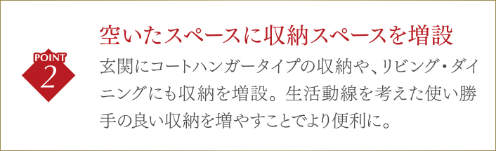 空いたスペースに収納スペースを増設/玄関にコートハンガータイプの収納や、リビング・ダイニングにも収納を増設。生活動線を考えた使い勝手の良い収納を増やすことでより便利に。